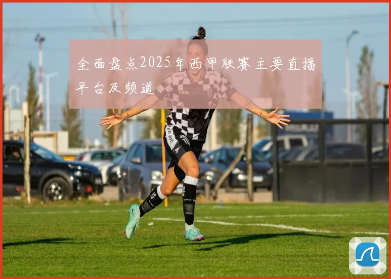 全面盘点2025年西甲联赛主要直播平台及频道