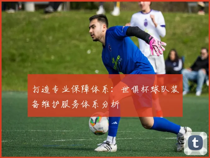 打造专业保障体系：世俱杯球队装备维护服务体系分析