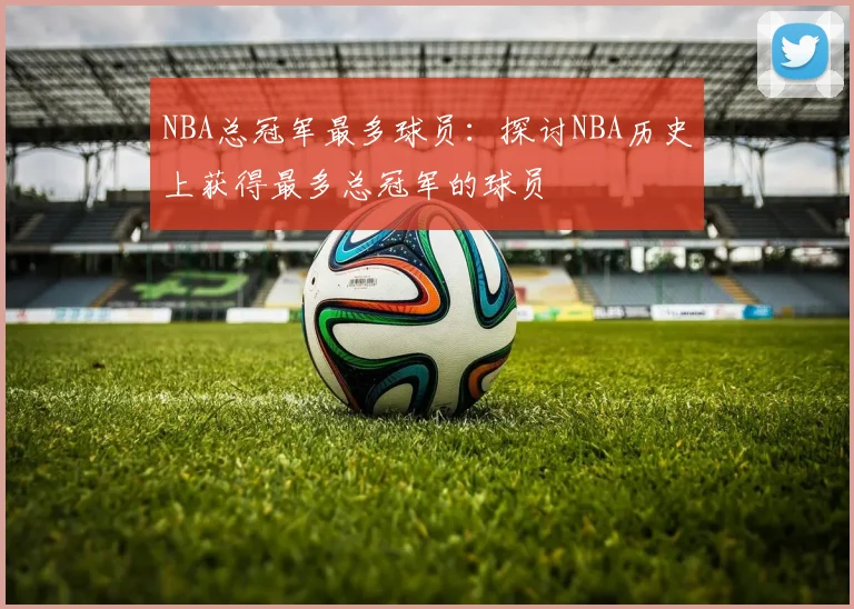 NBA总冠军最多球员：探讨NBA历史上获得最多总冠军的球员